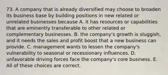 73. A company that is already diversified may choose to broaden its business base by building positions in new related or unrelated businesses because A. it has resources or capabilities that are eminently transferable to other related or complementary businesses. B. the company's growth is sluggish, and it needs the sales and profit boost that a new business can provide. C. management wants to lessen the company's vulnerability to seasonal or recessionary influences. D. unfavorable driving forces face the company's core business. E. All of these choices are correct.