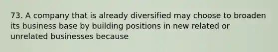 73. A company that is already diversified may choose to broaden its business base by building positions in new related or unrelated businesses because