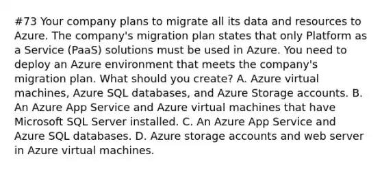 #73 Your company plans to migrate all its data and resources to Azure. The company's migration plan states that only Platform as a Service (PaaS) solutions must be used in Azure. You need to deploy an Azure environment that meets the company's migration plan. What should you create? A. Azure virtual machines, Azure SQL databases, and Azure Storage accounts. B. An Azure App Service and Azure virtual machines that have Microsoft SQL Server installed. C. An Azure App Service and Azure SQL databases. D. Azure storage accounts and web server in Azure virtual machines.