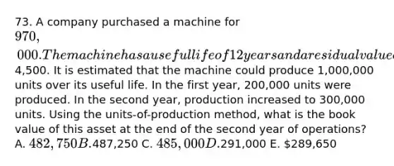 73. A company purchased a machine for 970,000. The machine has a useful life of 12 years and a residual value of4,500. It is estimated that the machine could produce 1,000,000 units over its useful life. In the first year, 200,000 units were produced. In the second year, production increased to 300,000 units. Using the units-of-production method, what is the book value of this asset at the end of the second year of operations? A. 482,750 B.487,250 C. 485,000 D.291,000 E. 289,650