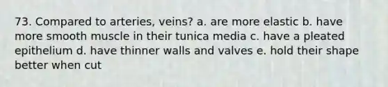 73. Compared to arteries, veins? a. are more elastic b. have more smooth muscle in their tunica media c. have a pleated epithelium d. have thinner walls and valves e. hold their shape better when cut