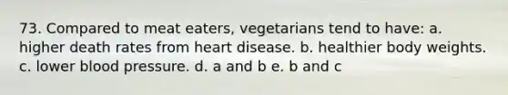 73. Compared to meat eaters, vegetarians tend to have: a. higher death rates from heart disease. b. healthier body weights. c. lower blood pressure. d. a and b e. b and c