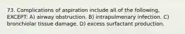 73. Complications of aspiration include all of the following, EXCEPT: A) airway obstruction. B) intrapulmonary infection. C) bronchiolar tissue damage. D) excess surfactant production.