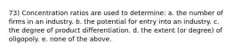 73) Concentration ratios are used to determine: a. the number of firms in an industry. b. the potential for entry into an industry. c. the degree of product differentiation. d. the extent (or degree) of oligopoly. e. none of the above.