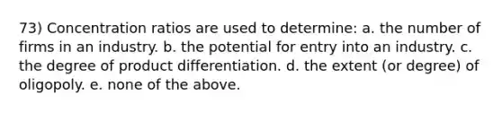 73) Concentration ratios are used to determine: a. the number of firms in an industry. b. the potential for entry into an industry. c. the degree of product differentiation. d. the extent (or degree) of oligopoly. e. none of the above.