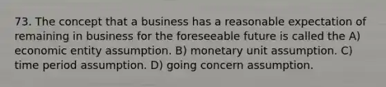 73. The concept that a business has a reasonable expectation of remaining in business for the foreseeable future is called the A) economic entity assumption. B) monetary unit assumption. C) time period assumption. D) going concern assumption.