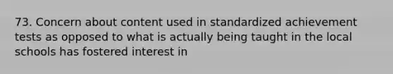 73. Concern about content used in standardized achievement tests as opposed to what is actually being taught in the local schools has fostered interest in