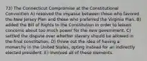 73) The Connecticut Compromise at the Constitutional Convention A) resolved the impasse between those who favored the New Jersey Plan and those who preferred the Virginia Plan. B) added the Bill of Rights to the Constitution in order to lessen concerns about too much power for the new government. C) settled the dispute over whether slavery should be allowed in the final constitution. D) threw out the idea of having a monarchy in the United States, opting instead for an indirectly elected president. E) involved all of these elements.