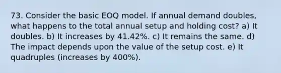 73. Consider the basic EOQ model. If annual demand doubles, what happens to the total annual setup and holding cost? a) It doubles. b) It increases by 41.42%. c) It remains the same. d) The impact depends upon the value of the setup cost. e) It quadruples (increases by 400%).