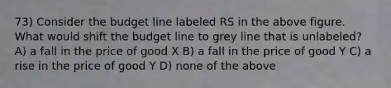 73) Consider the budget line labeled RS in the above figure. What would shift the budget line to grey line that is unlabeled? A) a fall in the price of good X B) a fall in the price of good Y C) a rise in the price of good Y D) none of the above