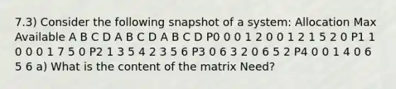 7.3) Consider the following snapshot of a system: Allocation Max Available A B C D A B C D A B C D P0 0 0 1 2 0 0 1 2 1 5 2 0 P1 1 0 0 0 1 7 5 0 P2 1 3 5 4 2 3 5 6 P3 0 6 3 2 0 6 5 2 P4 0 0 1 4 0 6 5 6 a) What is the content of the matrix Need?