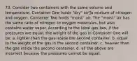 73. Consider two containers with the same volume and temperature. Container One holds "dry" air⎯a mixture of nitrogen and oxygen. Container Two holds "moist" air. The "moist" air has the same ratio of nitrogen to oxygen molecules, but also contains water vapor. According to the ideal gas law, if the pressures are equal, the weight of the gas in Container One will be: a. lighter than the gas inside the second container. b. equal to the weight of the gas in the second container. c. heavier than the gas inside the second container. d. all the above are incorrect because the pressures cannot be equal.