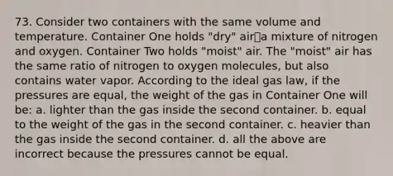 73. Consider two containers with the same volume and temperature. Container One holds "dry" air⎯a mixture of nitrogen and oxygen. Container Two holds "moist" air. The "moist" air has the same ratio of nitrogen to oxygen molecules, but also contains water vapor. According to the ideal gas law, if the pressures are equal, the weight of the gas in Container One will be: a. lighter than the gas inside the second container. b. equal to the weight of the gas in the second container. c. heavier than the gas inside the second container. d. all the above are incorrect because the pressures cannot be equal.