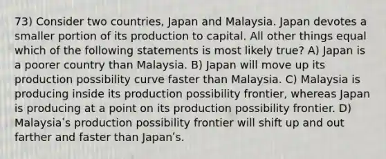 73) Consider two countries, Japan and Malaysia. Japan devotes a smaller portion of its production to capital. All other things equal which of the following statements is most likely true? A) Japan is a poorer country than Malaysia. B) Japan will move up its production possibility curve faster than Malaysia. C) Malaysia is producing inside its production possibility frontier, whereas Japan is producing at a point on its production possibility frontier. D) Malaysiaʹs production possibility frontier will shift up and out farther and faster than Japanʹs.