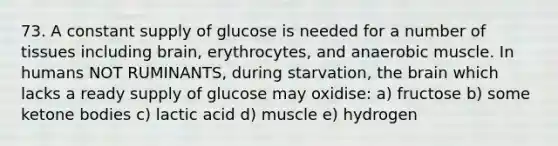 73. A constant supply of glucose is needed for a number of tissues including brain, erythrocytes, and anaerobic muscle. In humans NOT RUMINANTS, during starvation, the brain which lacks a ready supply of glucose may oxidise: a) fructose b) some ketone bodies c) lactic acid d) muscle e) hydrogen