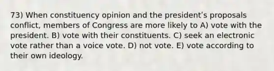 73) When constituency opinion and the presidentʹs proposals conflict, members of Congress are more likely to A) vote with the president. B) vote with their constituents. C) seek an electronic vote rather than a voice vote. D) not vote. E) vote according to their own ideology.