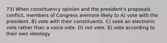 73) When constituency opinion and the president's proposals conflict, members of Congress aremore likely to A) vote with the president. B) vote with their constituents. C) seek an electronic vote rather than a voice vote. D) not vote. E) vote according to their own ideology.