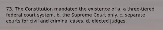 73. The Constitution mandated the existence of a. a three-tiered federal court system. b. the Supreme Court only. c. separate courts for civil and criminal cases. d. elected judges.