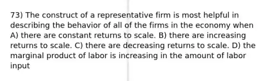 73) The construct of a representative firm is most helpful in describing the behavior of all of the firms in the economy when A) there are constant returns to scale. B) there are increasing returns to scale. C) there are decreasing returns to scale. D) the marginal product of labor is increasing in the amount of labor input