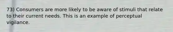 73) Consumers are more likely to be aware of stimuli that relate to their current needs. This is an example of perceptual vigilance.