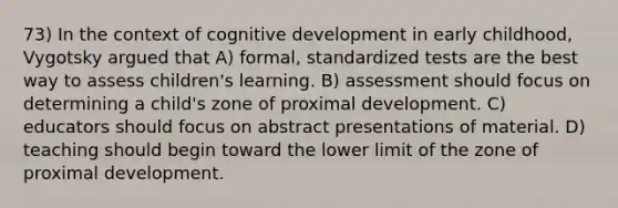 73) In the context of cognitive development in early childhood, Vygotsky argued that A) formal, standardized tests are the best way to assess children's learning. B) assessment should focus on determining a child's zone of proximal development. C) educators should focus on abstract presentations of material. D) teaching should begin toward the lower limit of the zone of proximal development.