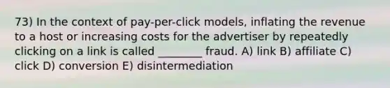 73) In the context of pay-per-click models, inflating the revenue to a host or increasing costs for the advertiser by repeatedly clicking on a link is called ________ fraud. A) link B) affiliate C) click D) conversion E) disintermediation