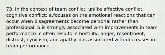 73. In the context of team conflict, unlike affective conflict, cognitive conflict: a.focuses on the emotional reactions that can occur when disagreements become personal rather than professional. b.is strongly associated with improvements in team performance. c.often results in hostility, anger, resentment, distrust, cynicism, and apathy. d.is associated with decreases in team performance.