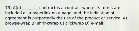 73) A(n) ________ contract is a contract where its terms are included as a hyperlink on a page, and the indication of agreement is purportedly the use of the product or service. A) browse-wrap B) shrinkwrap C) clickwrap D) e-mail