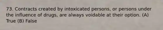 73. Contracts created by intoxicated persons, or persons under the influence of drugs, are always voidable at their option. (A) True (B) False