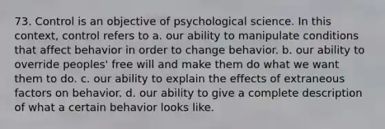 73. Control is an objective of psychological science. In this context, control refers to a. our ability to manipulate conditions that affect behavior in order to change behavior. b. our ability to override peoples' free will and make them do what we want them to do. c. our ability to explain the effects of extraneous factors on behavior. d. our ability to give a complete description of what a certain behavior looks like.