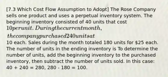 [7.3 Which Cost Flow Assumption to Adopt] The Rose Company sells one product and uses a perpetual inventory system. The beginning inventory consisted of 40 units that cost 10 per unit. During the current month, the company purchased 240 units at10 each. Sales during the month totaled 180 units for 25 each. The number of units in the ending inventory is To determine the number of units, add the beginning inventory to the purchased inventory, then subtract the number of units sold. In this case: 40 + 240 = 280, 280 - 180 = 100.