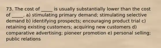 73. The cost of _____ is usually substantially lower than the cost of _____. a) stimulating primary demand; stimulating selective demand b) identifying prospects; encouraging product trial c) retaining existing customers; acquiring new customers d) comparative advertising; pioneer promotion e) personal selling; public relations