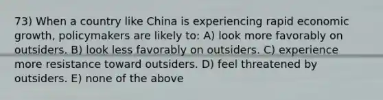 73) When a country like China is experiencing rapid economic growth, policymakers are likely to: A) look more favorably on outsiders. B) look less favorably on outsiders. C) experience more resistance toward outsiders. D) feel threatened by outsiders. E) none of the above