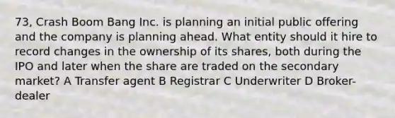 73, Crash Boom Bang Inc. is planning an initial public offering and the company is planning ahead. What entity should it hire to record changes in the ownership of its shares, both during the IPO and later when the share are traded on the secondary market? A Transfer agent B Registrar C Underwriter D Broker-dealer