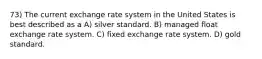 73) The current exchange rate system in the United States is best described as a A) silver standard. B) managed float exchange rate system. C) fixed exchange rate system. D) gold standard.