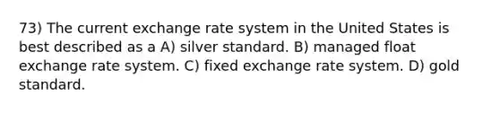 73) The current exchange rate system in the United States is best described as a A) silver standard. B) managed float exchange rate system. C) fixed exchange rate system. D) gold standard.