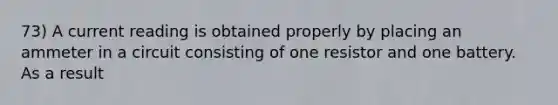 73) A current reading is obtained properly by placing an ammeter in a circuit consisting of one resistor and one battery. As a result