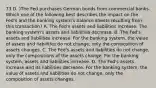 73 D. )The Fed purchases German bonds from commercial banks. Which one of the following best describes the impact on the Fed's and the banking system's balance sheets resulting from this transaction? A. The Fed's assets and liabilities increase. The banking system's assets and liabilities decrease. B. The Fed's assets and liabilities increase. For the banking system, the value of assets and liabilities do not change, only the composition of assets changes. C. The Fed's assets and liabilities do not change, only the compositions of the assets change. For the banking system, assets and liabilities increase. D. The Fed's assets increase and its liabilities decrease. For the banking system, the value of assets and liabilities do not change, only the composition of assets changes.