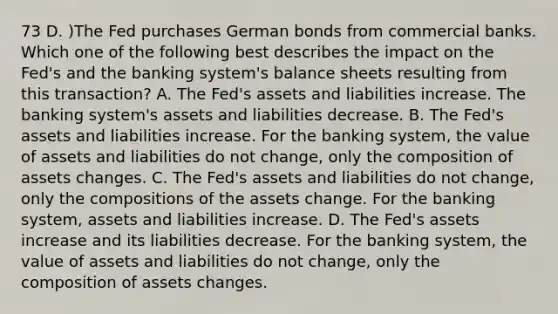 73 D. )The Fed purchases German bonds from commercial banks. Which one of the following best describes the impact on the Fed's and the banking system's balance sheets resulting from this transaction? A. The Fed's assets and liabilities increase. The banking system's assets and liabilities decrease. B. The Fed's assets and liabilities increase. For the banking system, the value of assets and liabilities do not change, only the composition of assets changes. C. The Fed's assets and liabilities do not change, only the compositions of the assets change. For the banking system, assets and liabilities increase. D. The Fed's assets increase and its liabilities decrease. For the banking system, the value of assets and liabilities do not change, only the composition of assets changes.