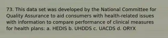 73. This data set was developed by the National Committee for Quality Assurance to aid consumers with health-related issues with information to compare performance of clinical measures for health plans: a. HEDIS b. UHDDS c. UACDS d. ORYX