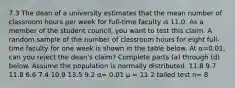 7.3 The dean of a university estimates that the mean number of classroom hours per week for​ full-time faculty is 11.0. As a member of the student​ council, you want to test this claim. A random sample of the number of classroom hours for eight​ full-time faculty for one week is shown in the table below. At α=0.01​, can you reject the​ dean's claim? Complete parts​ (a) through​ (d) below. Assume the population is normally distributed. 11.8 9.7 11.8 6.6 7.4 10.9 13.5 9.2 α= 0.01 μ = 11 2 tailed test n= 8