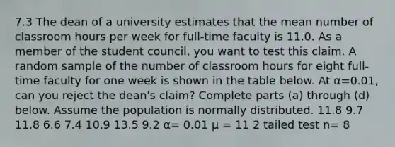 7.3 The dean of a university estimates that the mean number of classroom hours per week for​ full-time faculty is 11.0. As a member of the student​ council, you want to test this claim. A random sample of the number of classroom hours for eight​ full-time faculty for one week is shown in the table below. At α=0.01​, can you reject the​ dean's claim? Complete parts​ (a) through​ (d) below. Assume the population is normally distributed. 11.8 9.7 11.8 6.6 7.4 10.9 13.5 9.2 α= 0.01 μ = 11 2 tailed test n= 8