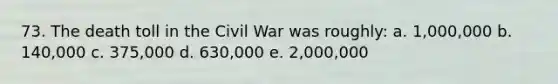 73. The death toll in the Civil War was roughly: a. 1,000,000 b. 140,000 c. 375,000 d. 630,000 e. 2,000,000