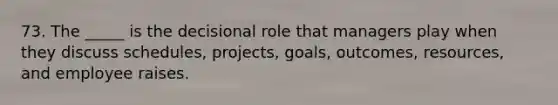 73. The _____ is the decisional role that managers play when they discuss schedules, projects, goals, outcomes, resources, and employee raises.