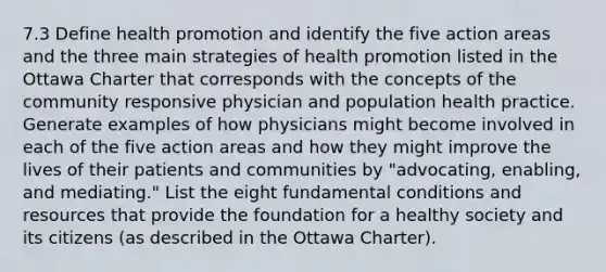 7.3 Define health promotion and identify the five action areas and the three main strategies of health promotion listed in the Ottawa Charter that corresponds with the concepts of the community responsive physician and population health practice. Generate examples of how physicians might become involved in each of the five action areas and how they might improve the lives of their patients and communities by "advocating, enabling, and mediating." List the eight fundamental conditions and resources that provide the foundation for a healthy society and its citizens (as described in the Ottawa Charter).