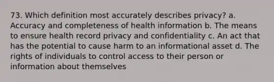 73. Which definition most accurately describes privacy? a. Accuracy and completeness of health information b. The means to ensure health record privacy and confidentiality c. An act that has the potential to cause harm to an informational asset d. The rights of individuals to control access to their person or information about themselves