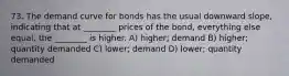 73. The demand curve for bonds has the usual downward slope, indicating that at ________ prices of the bond, everything else equal, the ________ is higher. A) higher; demand B) higher; quantity demanded C) lower; demand D) lower; quantity demanded