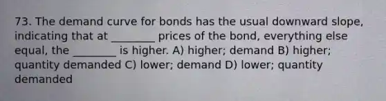 73. The demand curve for bonds has the usual downward slope, indicating that at ________ prices of the bond, everything else equal, the ________ is higher. A) higher; demand B) higher; quantity demanded C) lower; demand D) lower; quantity demanded