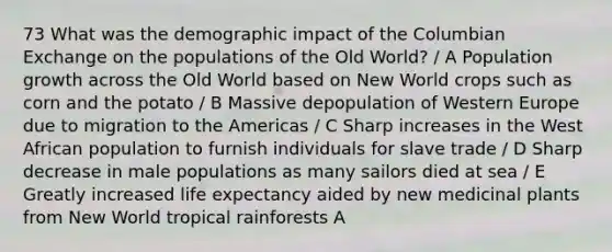 73 What was the demographic impact of the Columbian Exchange on the populations of the Old World? / A Population growth across the Old World based on New World crops such as corn and the potato / B Massive depopulation of Western Europe due to migration to the Americas / C Sharp increases in the West African population to furnish individuals for slave trade / D Sharp decrease in male populations as many sailors died at sea / E Greatly increased life expectancy aided by new medicinal plants from New World tropical rainforests A