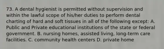 73. A dental hygienist is permitted without supervision and within the lawful scope of his/her duties to perform dental charting of hard and soft tissues in all of the following except: A. Public and Private educational institutions of the state or federal government. B. nursing homes, assisted living, long-term care facilities. C. community health centers D. private home